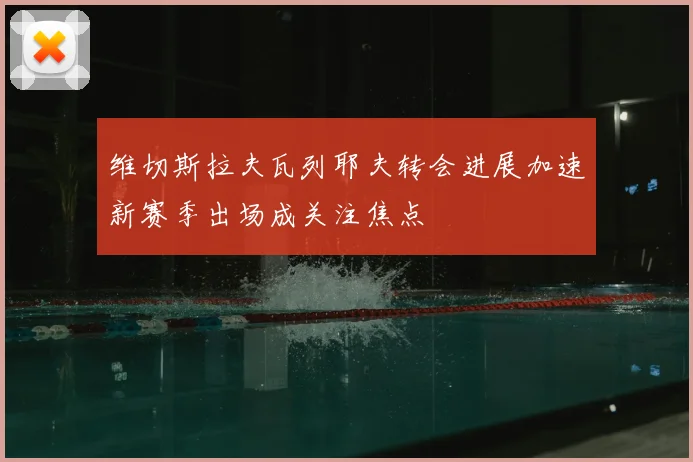 维切斯拉夫瓦列耶夫转会进展加速新赛季出场成关注焦点