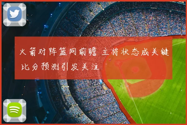 火箭对阵篮网前瞻 主将状态成关键 比分预测引发关注