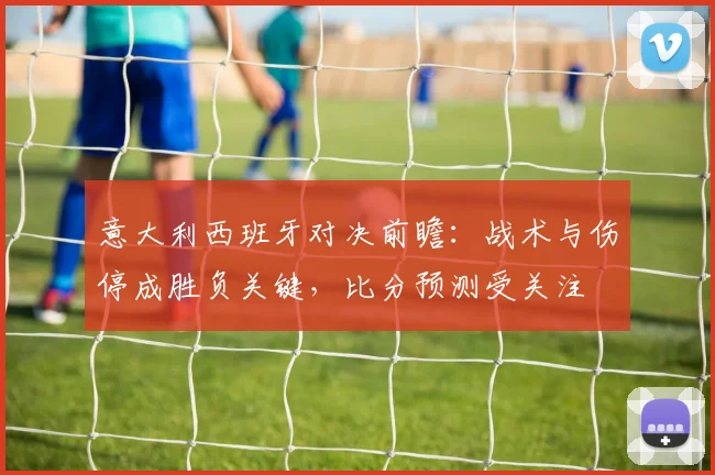 意大利西班牙对决前瞻：战术与伤停成胜负关键，比分预测受关注