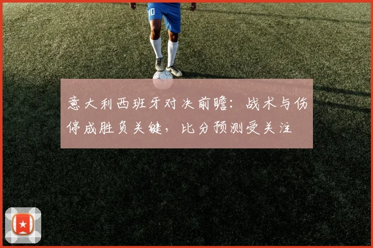 意大利西班牙对决前瞻：战术与伤停成胜负关键，比分预测受关注