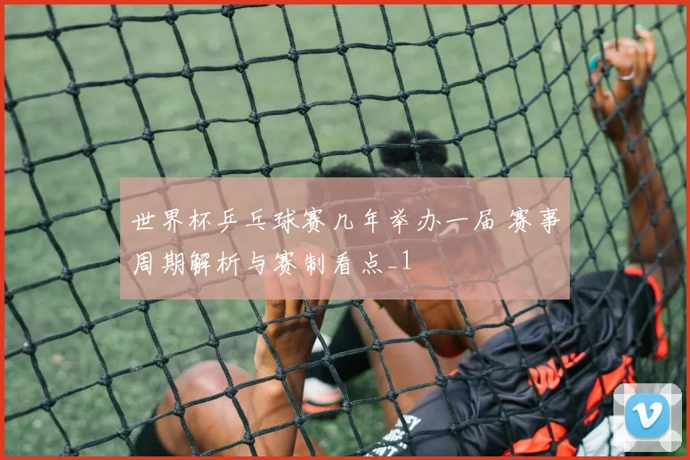 世界杯乒乓球赛几年举办一届 赛事周期解析与赛制看点_1