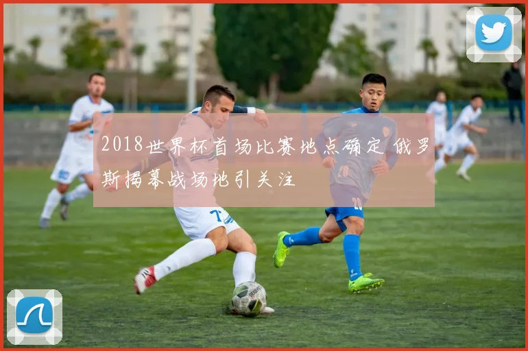 2018世界杯首场比赛地点确定 俄罗斯揭幕战场地引关注