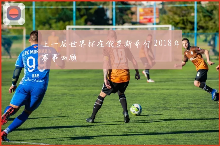上一届世界杯在俄罗斯举行 2018年赛事回顾