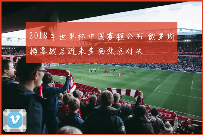 2018年世界杯中国赛程公布 俄罗斯揭幕战后迎来多场焦点对决