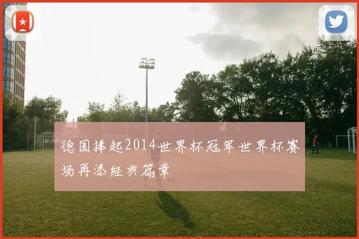 德国捧起2014世界杯冠军世界杯赛场再添经典篇章